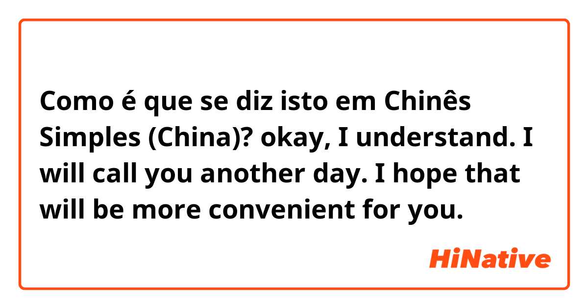 Como é que se diz isto em Chinês Simples (China)? okay, I understand. I will call you another day. I hope that will be more convenient for you.