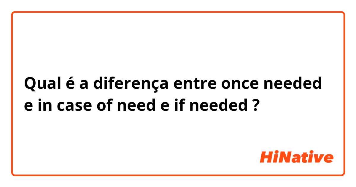 Qual é a diferença entre once needed  e in case of need e if needed  ?