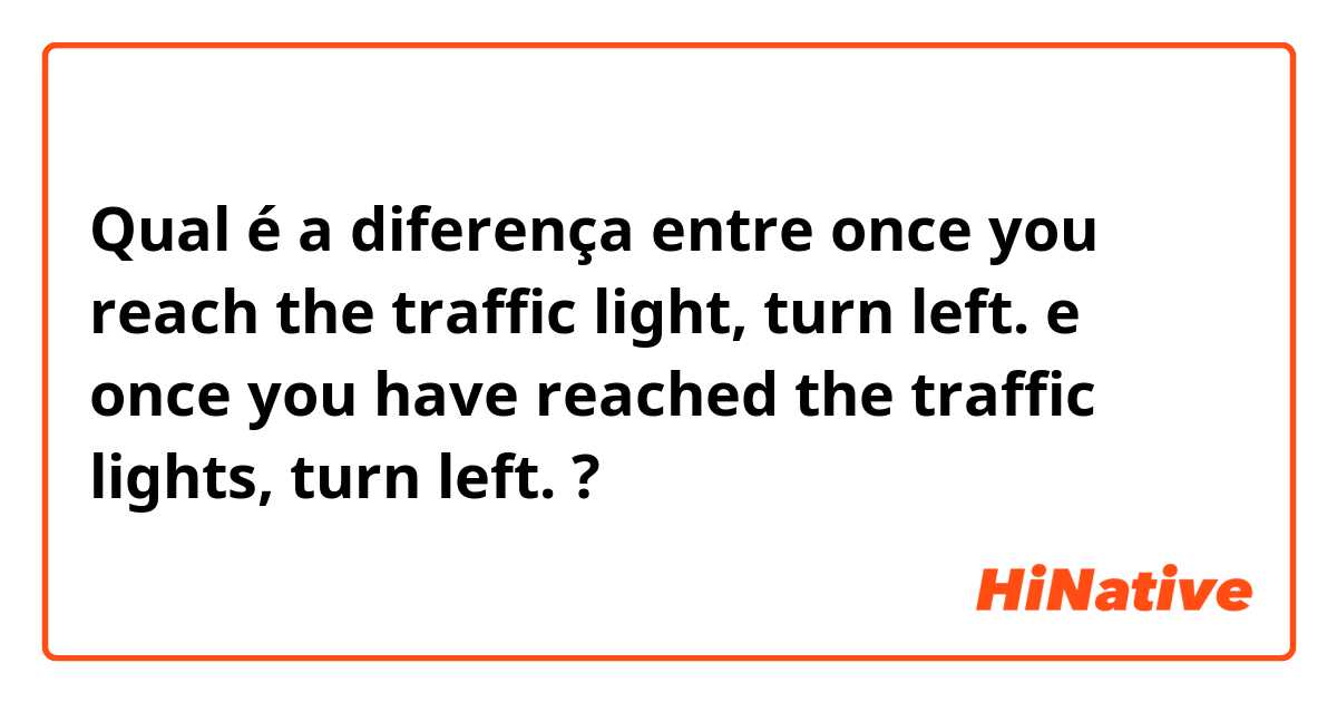 Qual é a diferença entre once you reach the traffic light, turn left. e once you have reached the traffic lights, turn left. ?