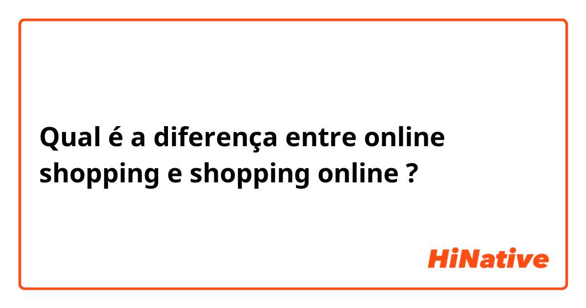 Qual é a diferença entre online shopping  e shopping online ?