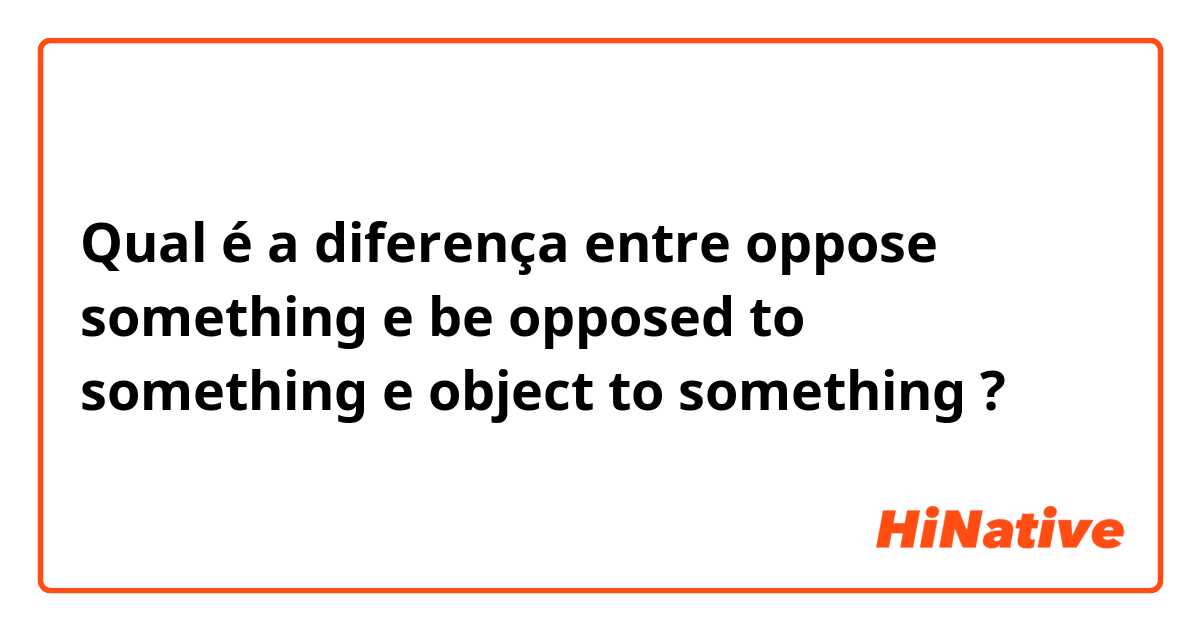 Qual é a diferença entre oppose something e be opposed to something e object to something ?