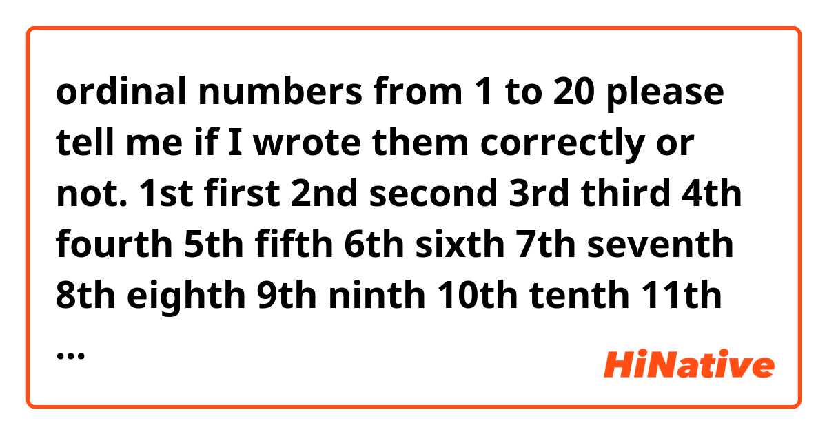 ordinal numbers from 1 to 20 please tell me if I wrote them correctly or not.
1st first
2nd second
3rd third
4th fourth
5th fifth
6th sixth
7th seventh
8th eighth
9th ninth
10th tenth
11th eleventh
12th twelfth
13th thirteenth
14th fourteenth
15th fifteenth
16th sixteenth
17th seventeenth
18th eighteenth
19th nineteenth
20th twentieth

