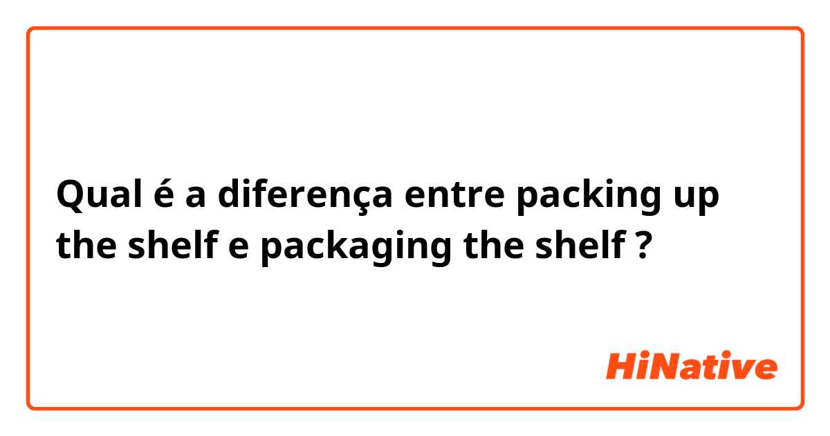 Qual é a diferença entre packing up the shelf e packaging the shelf ?