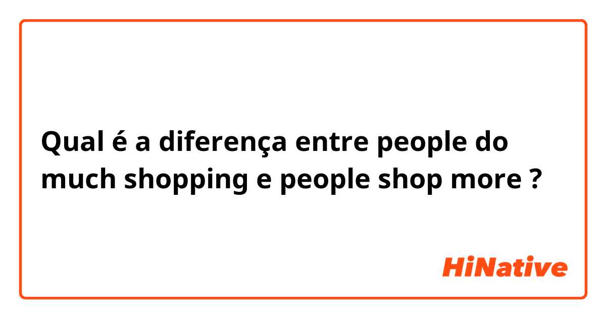 Qual é a diferença entre people do much shopping e people shop more ?