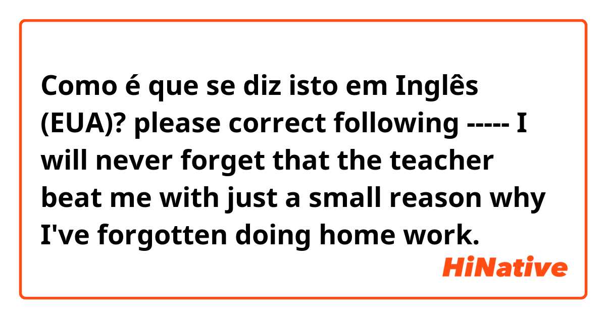 Como é que se diz isto em Inglês (EUA)? please correct following ----- I will never forget that the teacher beat me with just a small reason why I've forgotten doing home work.