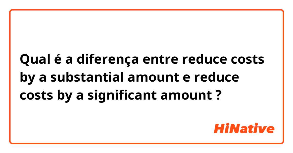Qual é a diferença entre reduce costs by a substantial amount  e reduce costs by a significant amount  ?