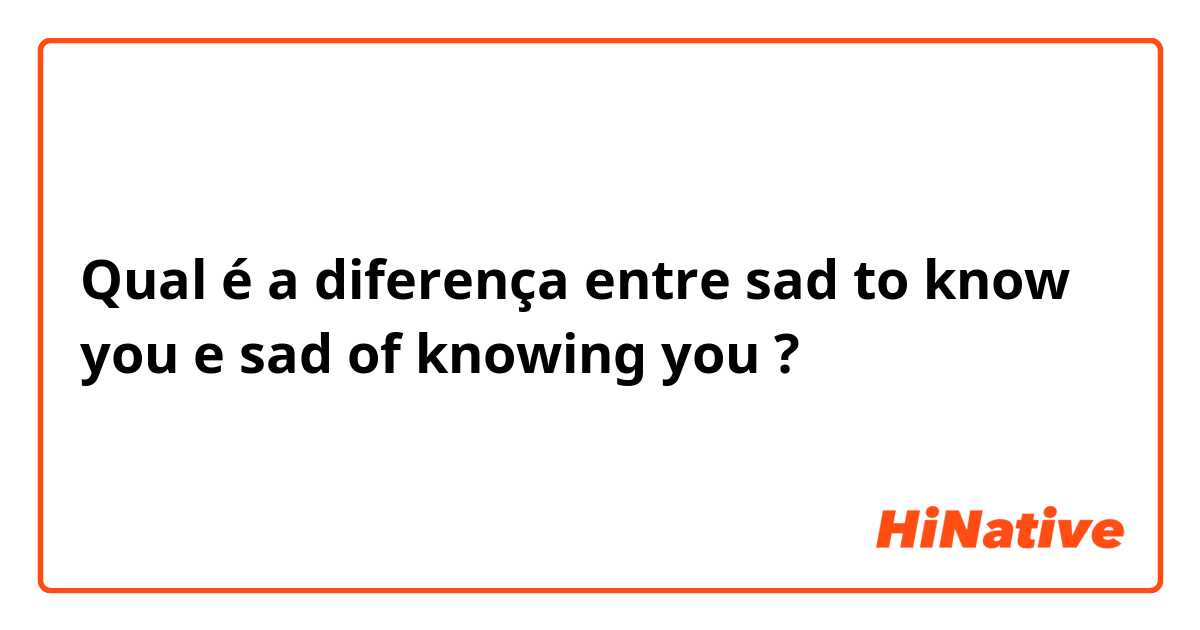 Qual é a diferença entre sad to know you e sad of knowing you ?