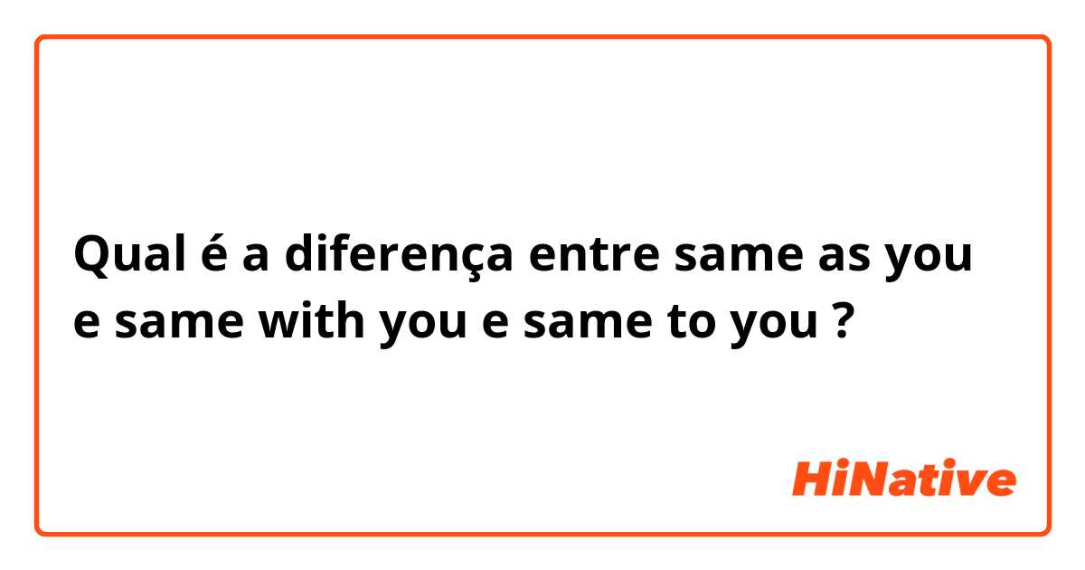 Qual é a diferença entre same as you e same with you e same to you ?