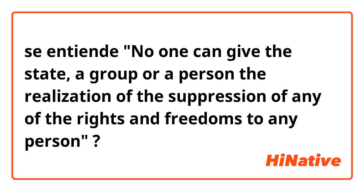 se entiende 
"No one can give the state, a group or a person the realization of the suppression of any of the rights and freedoms to any person" ?