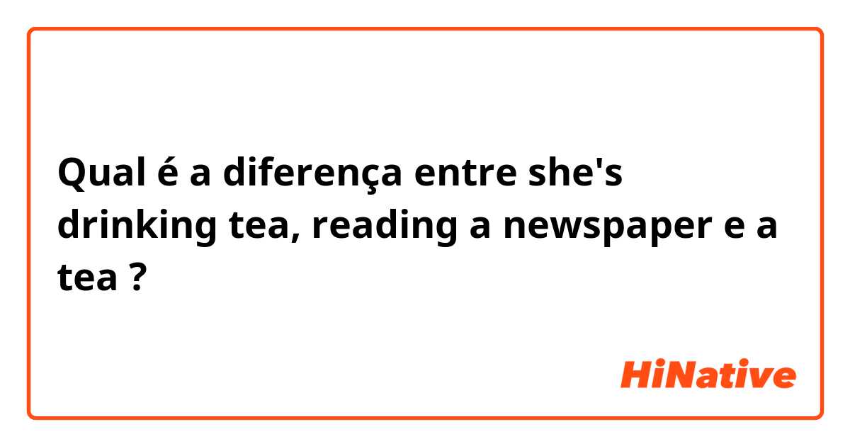 Qual é a diferença entre she's drinking tea, reading a newspaper e a tea ?