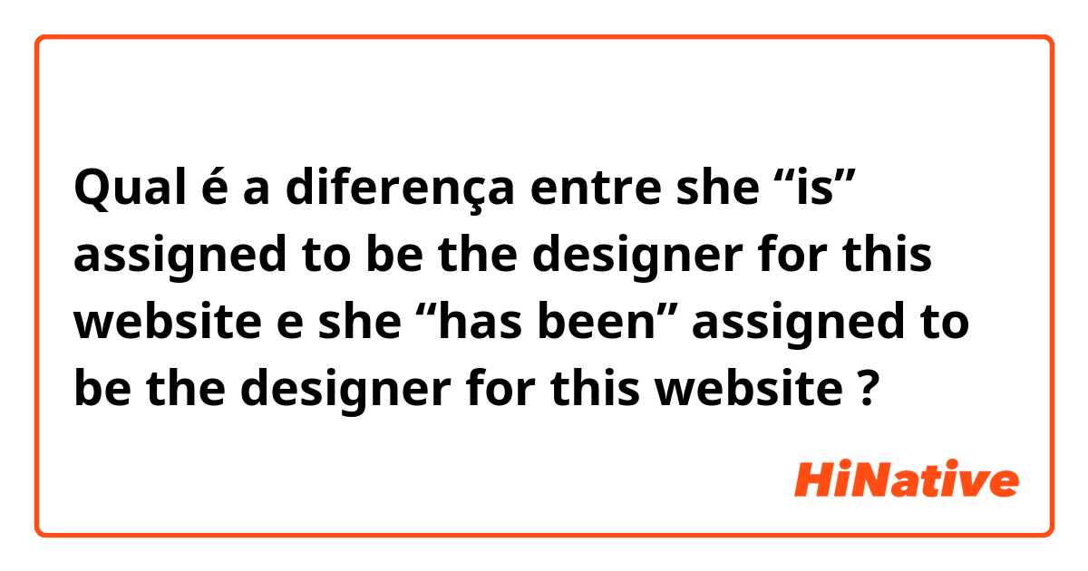 Qual é a diferença entre  she “is” assigned to be the designer for this website  e she “has been” assigned to be the designer for this website  ?