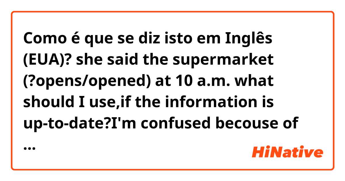Como é que se diz isto em Inglês (EUA)? she said the supermarket (?opens/opened) at 10 a.m. what should I use,if the information is up-to-date?I'm confused becouse of my English book's explaination according to which we shouldn't only use past tenses when talking about "general truth and facts"