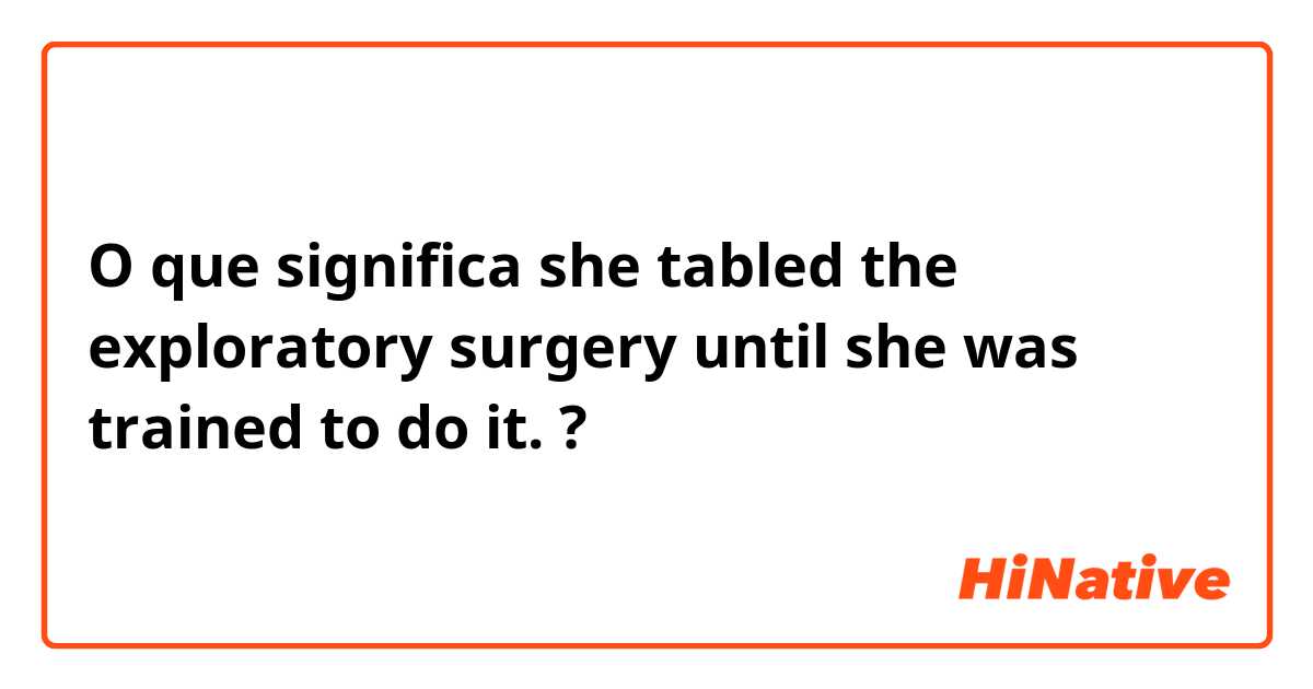 O que significa she tabled the exploratory surgery until she was trained to do it.?