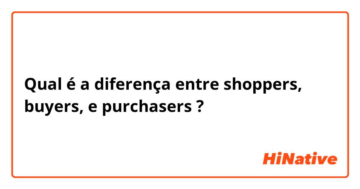 Qual é a diferença entre shoppers,   buyers,  e purchasers ?