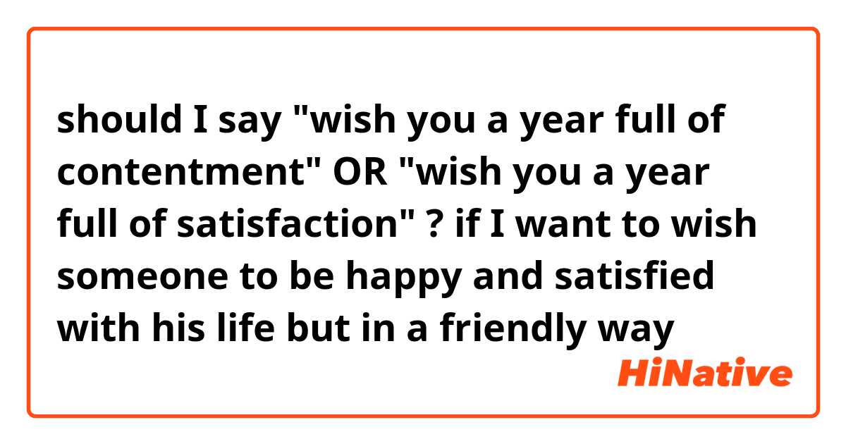 should I say "wish you a year full of contentment"
OR "wish you a year full of satisfaction" ?
if I want to wish someone to be happy and satisfied with his life but in a friendly way 