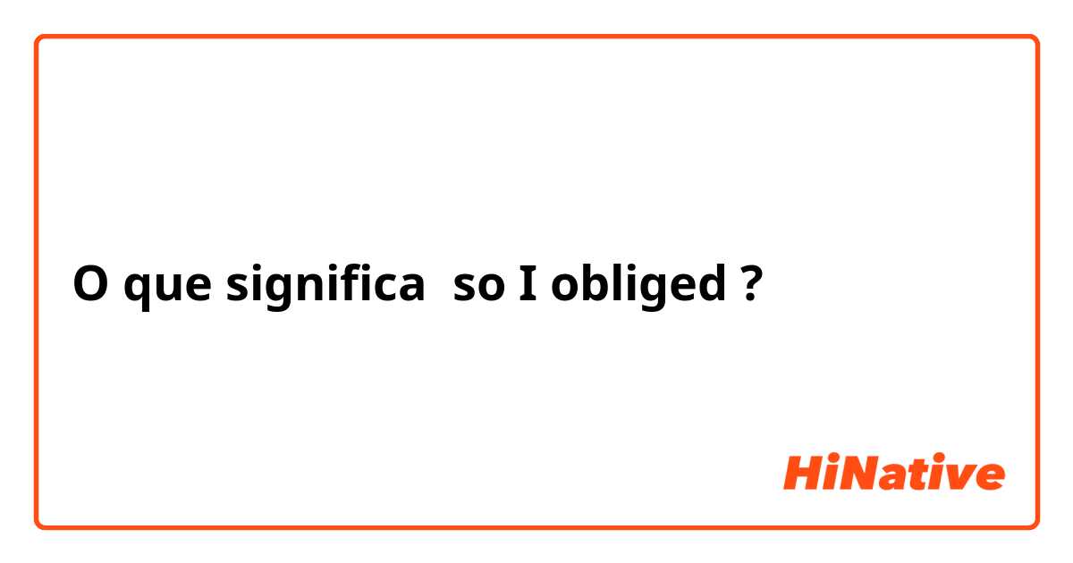 O que significa so I obliged?