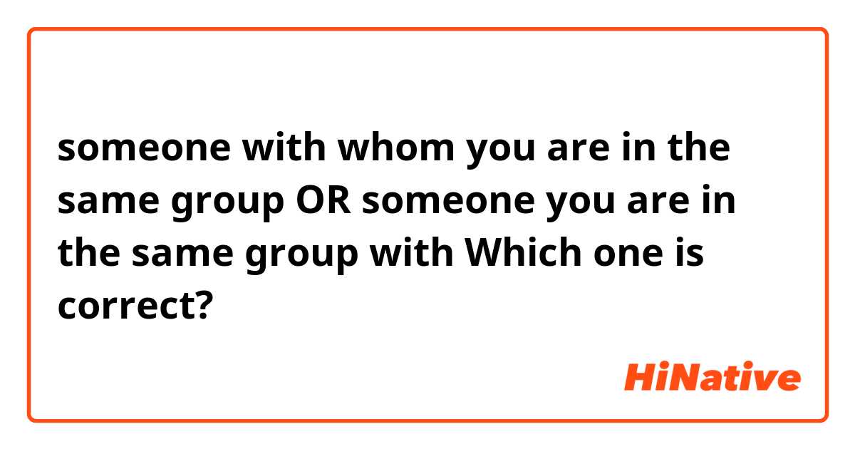 someone with whom you are in the same group OR someone you are in the same group with 

 Which one is correct?