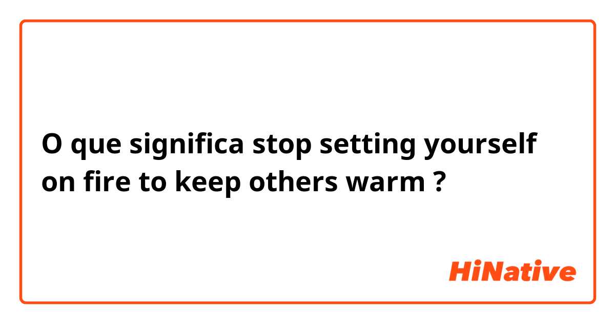 O que significa stop setting yourself on fire to keep others warm?