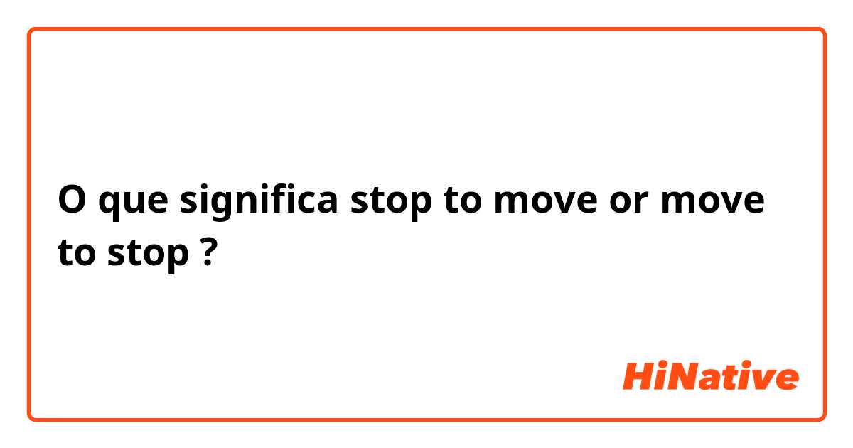 O que significa stop to move or move to stop?