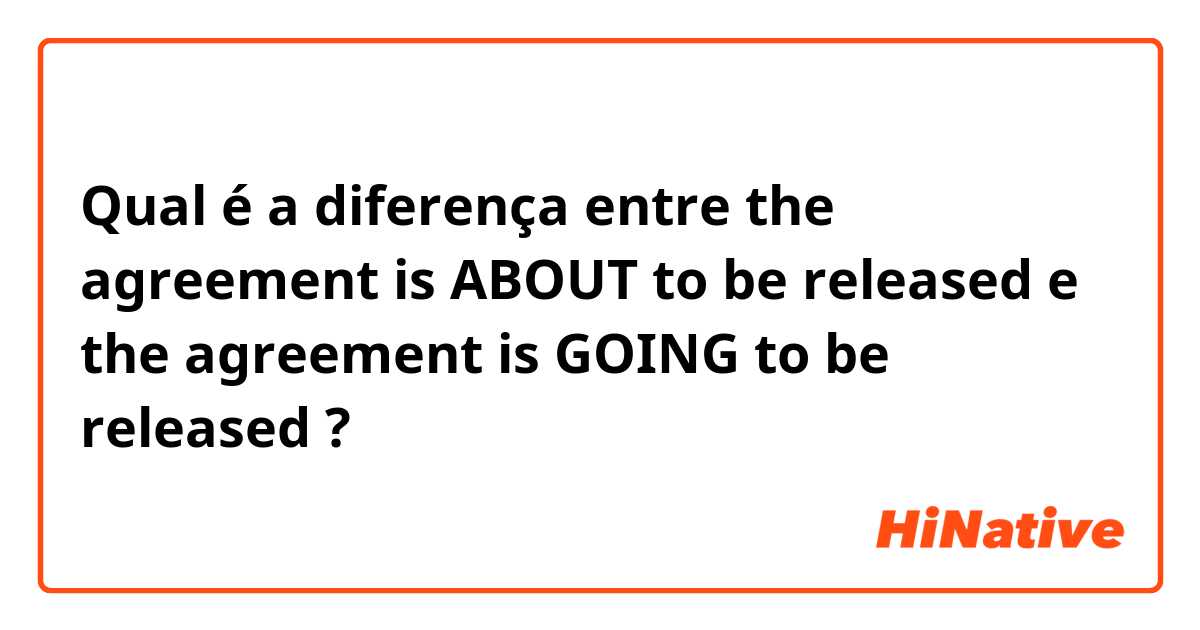 Qual é a diferença entre the agreement is ABOUT to be released  e the agreement is GOING to be released  ?