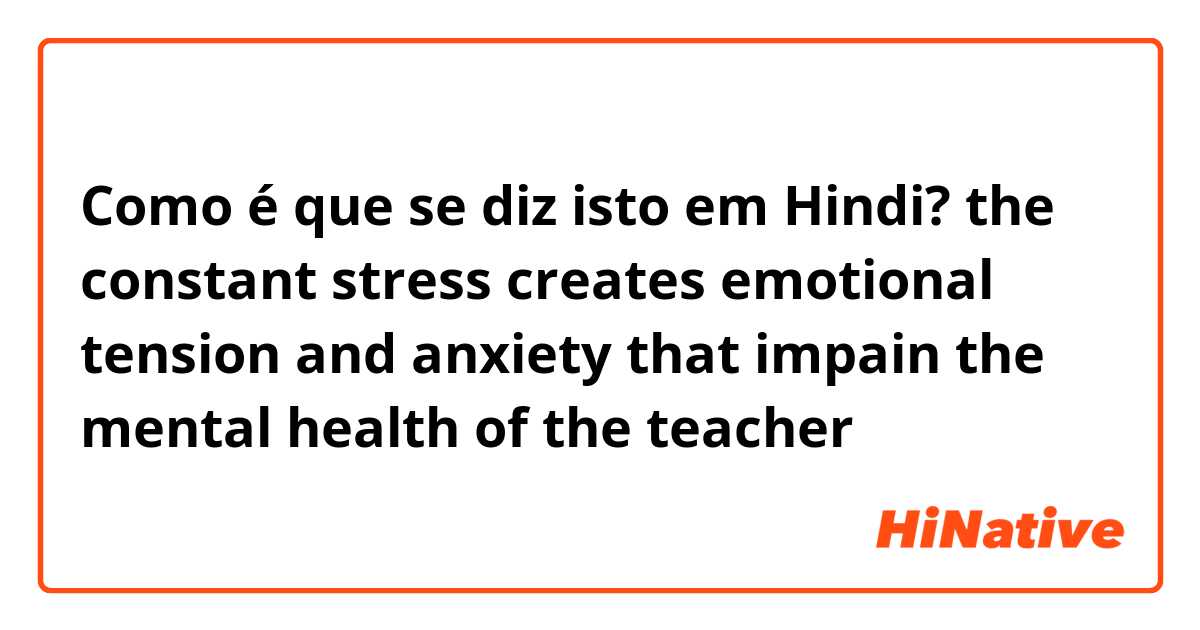 Como é que se diz isto em Hindi? the constant stress creates emotional tension and anxiety that impain the mental health of the teacher