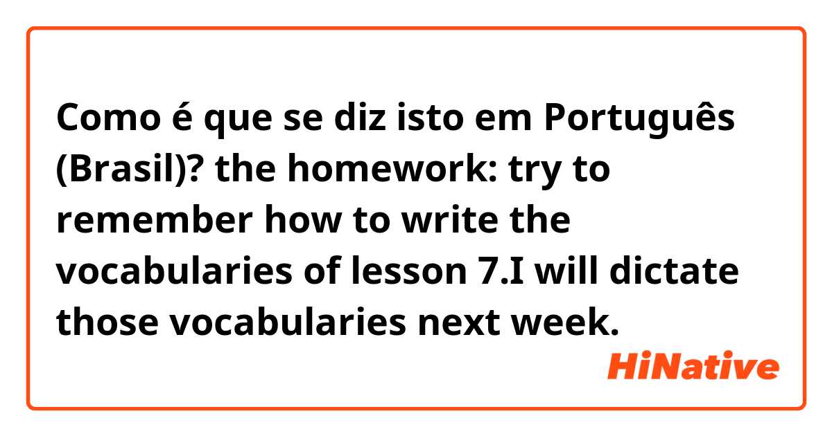 Como é que se diz isto em Português (Brasil)? the homework: try to remember how to write the vocabularies of lesson 7.I will dictate those vocabularies next week.