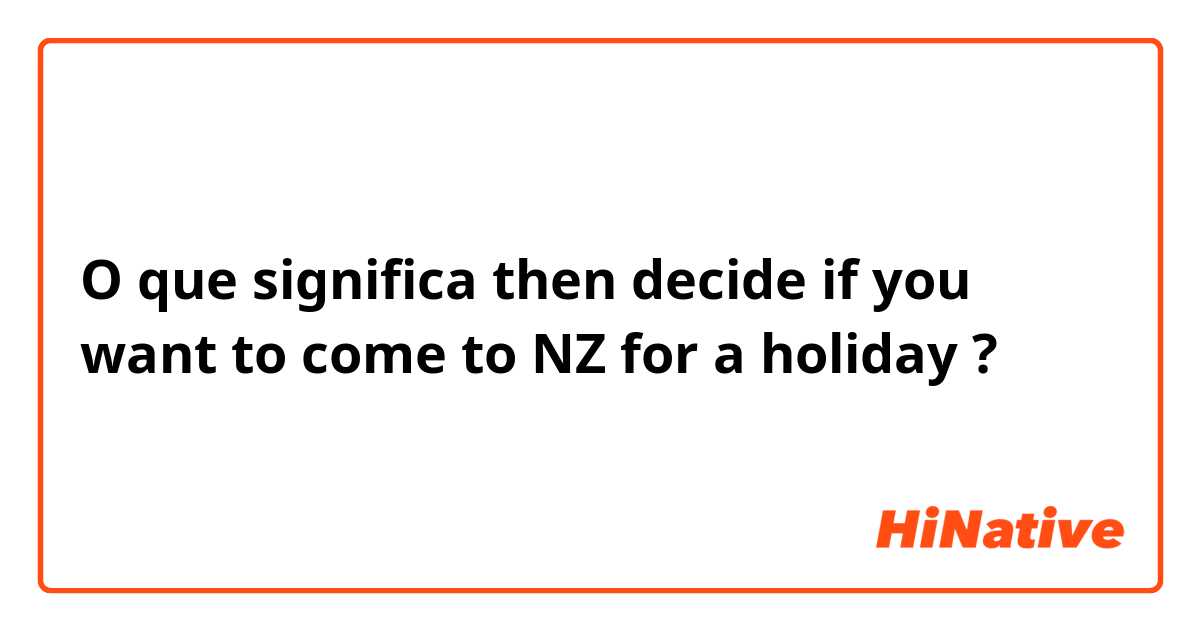 O que significa then decide if you want to come to NZ for a holiday?