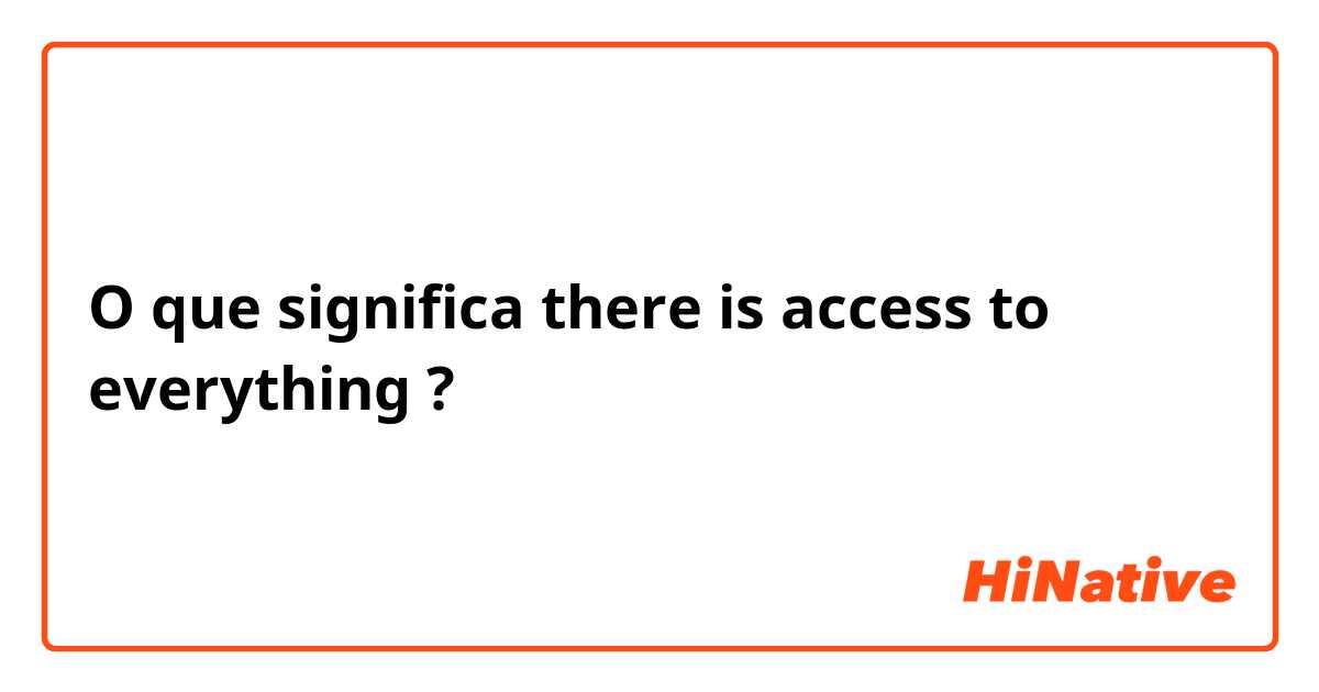 O que significa there is access to everything?