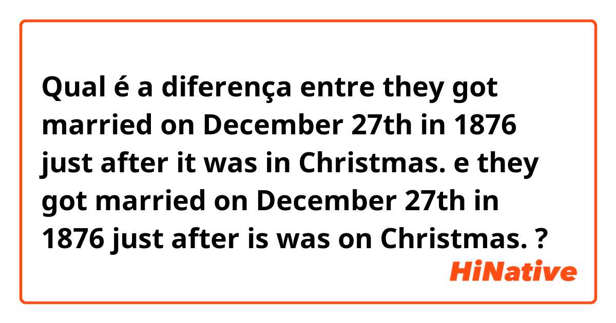 Qual é a diferença entre they got married on December 27th in 1876 just after it was in Christmas. e they got married on December 27th in 1876 just after is was on Christmas. ?