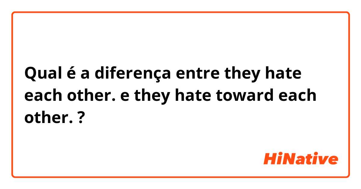 Qual é a diferença entre they hate each other. e they hate toward each other. ?