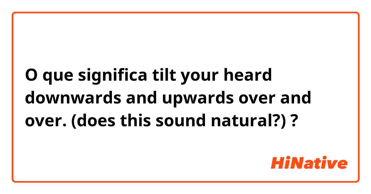 O que significa tilt your heard downwards and upwards over and over.

(does this sound natural?)?
