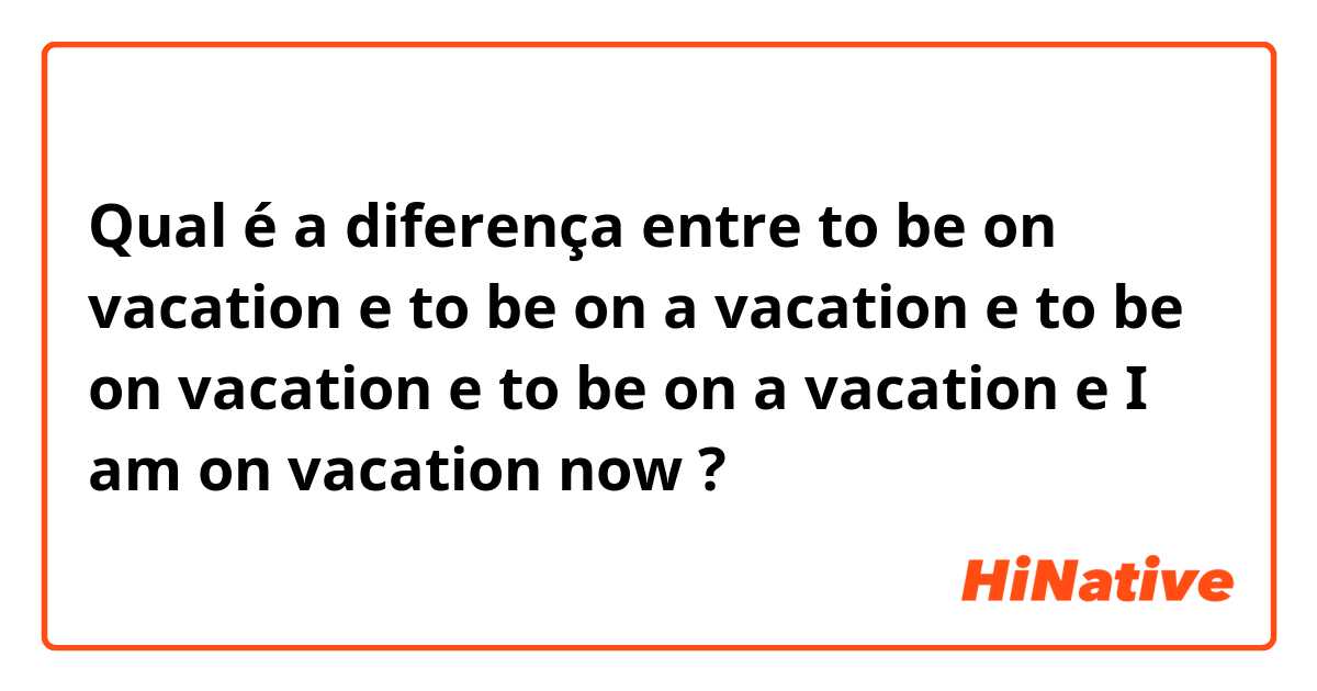 Qual é a diferença entre to be on vacation  e to be on a vacation e to be on vacation e to be on a vacation e I am on vacation now ?