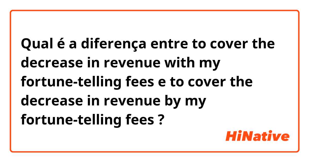 Qual é a diferença entre to cover the decrease in revenue with my fortune-telling fees e to cover the decrease in revenue by my fortune-telling fees ?