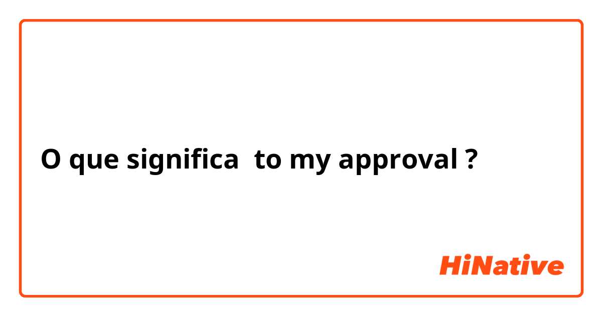 O que significa to my approval?