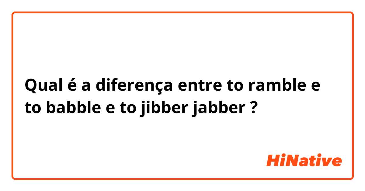 Qual é a diferença entre to ramble e to babble e to jibber jabber ?