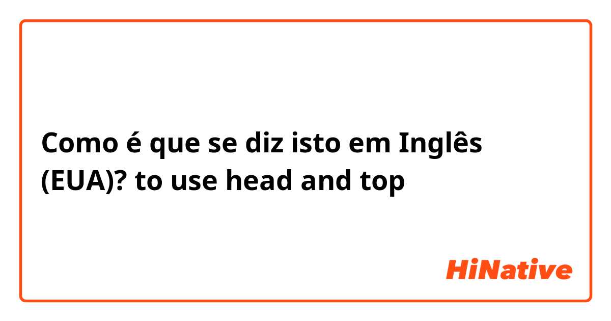 Como é que se diz isto em Inglês (EUA)? to use head and top 