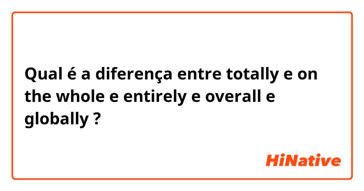 Qual é a diferença entre totally e on the whole e entirely  e overall e globally ?