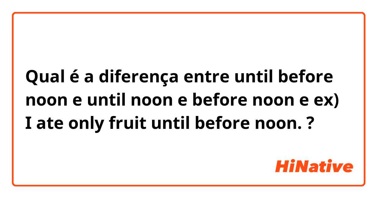 Qual é a diferença entre until before noon e until noon e before noon e ex) I ate only fruit until before noon. ?