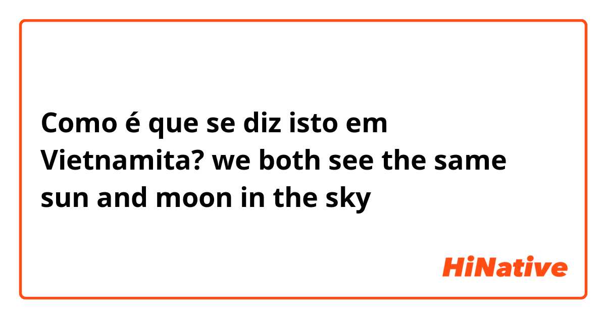 Como é que se diz isto em Vietnamita? we both see the same sun and moon in the sky