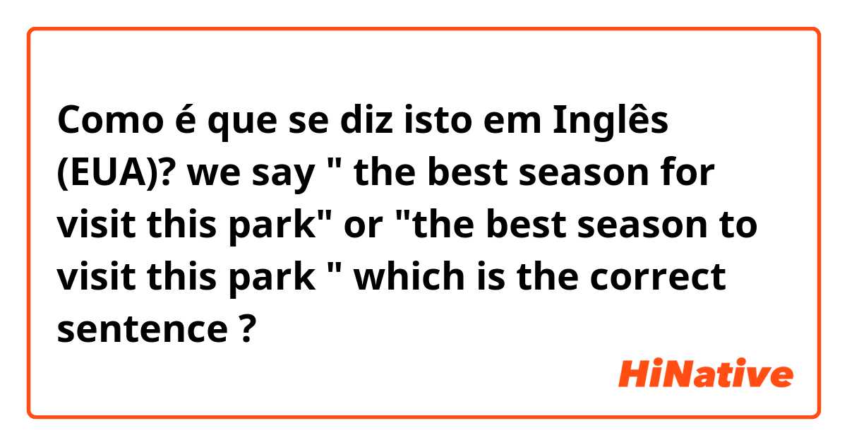 Como é que se diz isto em Inglês (EUA)? we say " the best season for visit this park" or "the best season to visit this park " which is the correct sentence ?