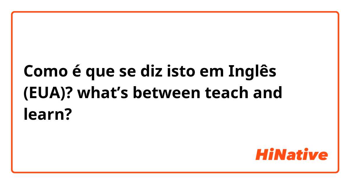 Como é que se diz isto em Inglês (EUA)? what’s between teach and learn?