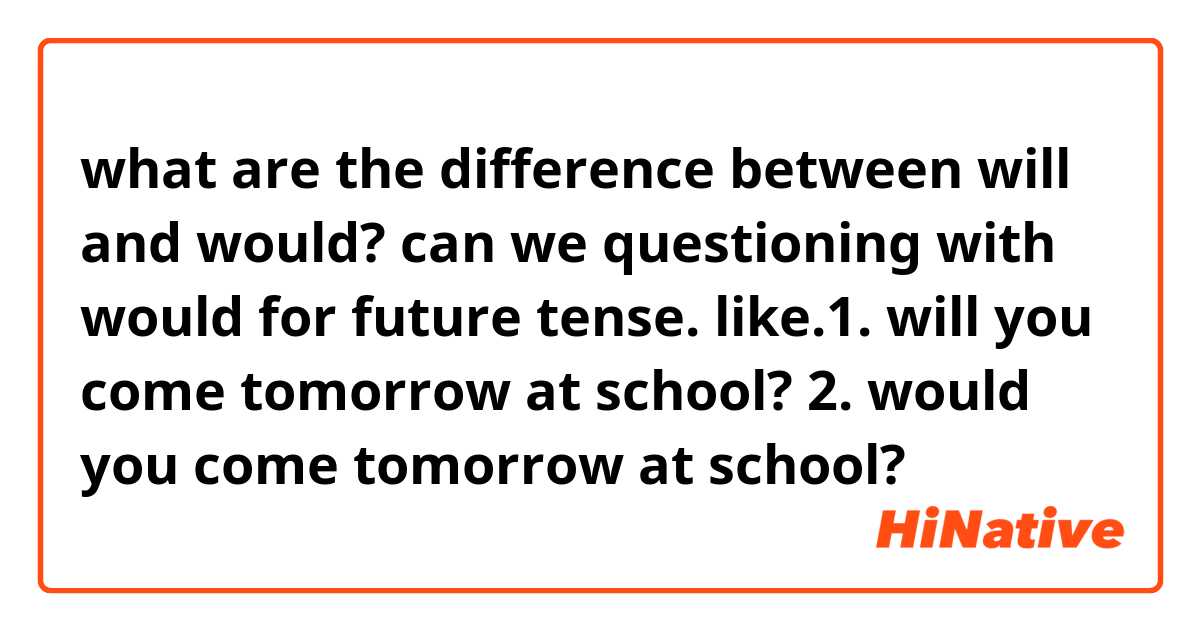 what are the difference between will and would?
can we questioning with would for future tense.
like.1. will you come tomorrow at school?
2. would you come tomorrow at school?
