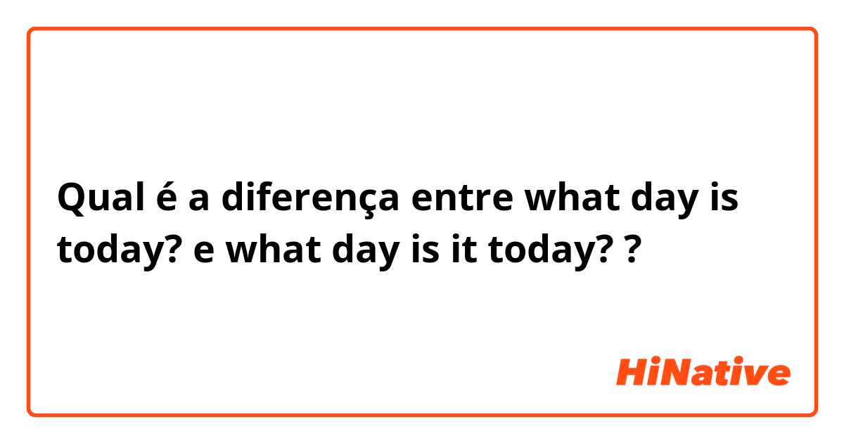 Qual é a diferença entre what day is today? e what day is it today? ?