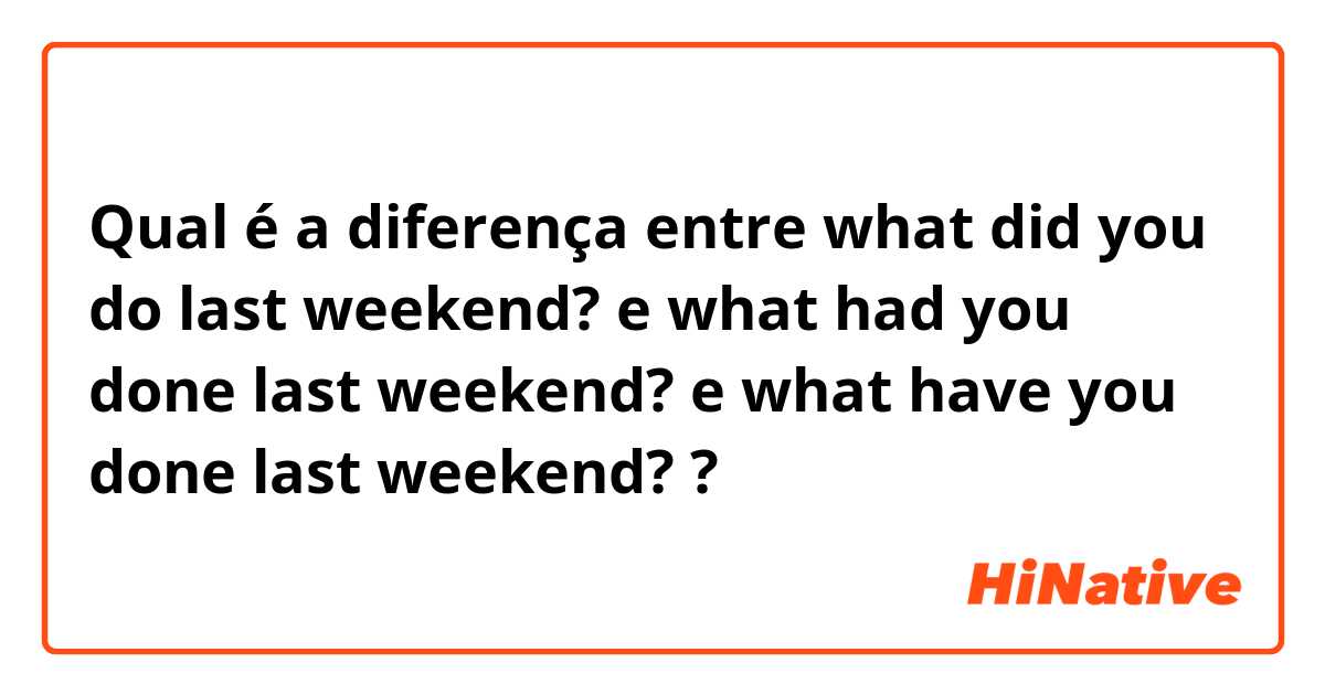 Qual é a diferença entre what did you do last weekend? e what had you done last weekend? e what have you done last weekend? ?