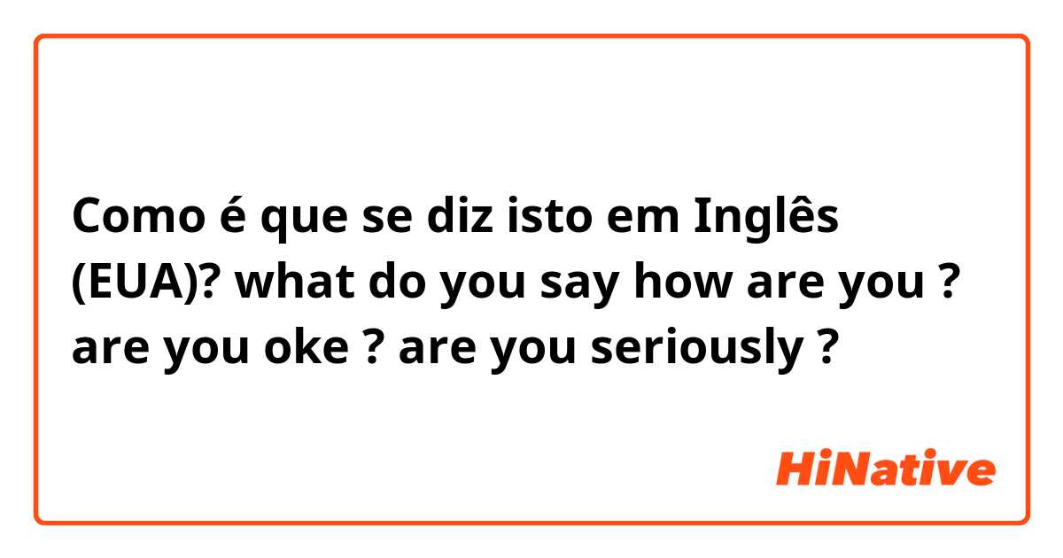 Como é que se diz isto em Inglês (EUA)? what do you say how are you ? are you oke ? are you seriously ?