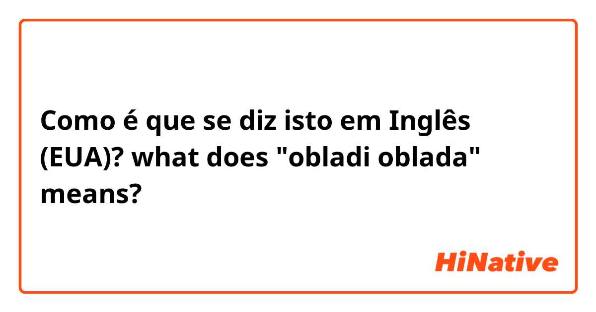 Como é que se diz isto em Inglês (EUA)? what does "obladi oblada" means?