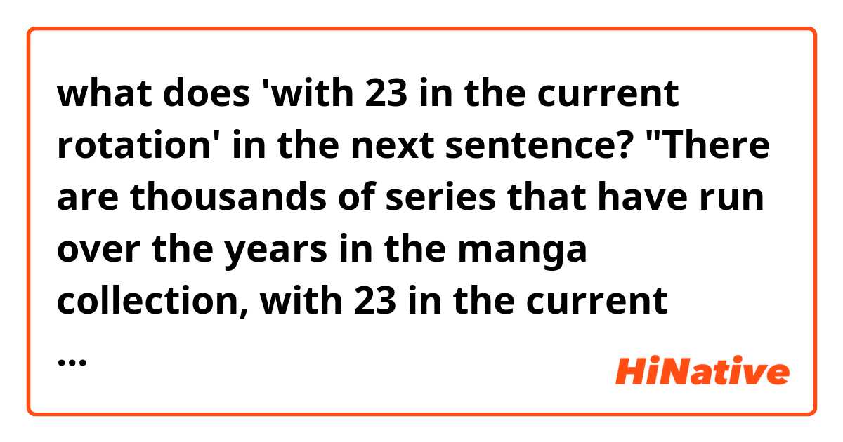 what does 'with 23 in the current rotation' in the next sentence?

"There are thousands of series that have run over the years in the manga collection, with 23 in the current rotation."


Does '23' have special meaning to English native speakers?

source of the sentence: https://allgamers.com/article/4376/jump-force-confirmed-character-roster

