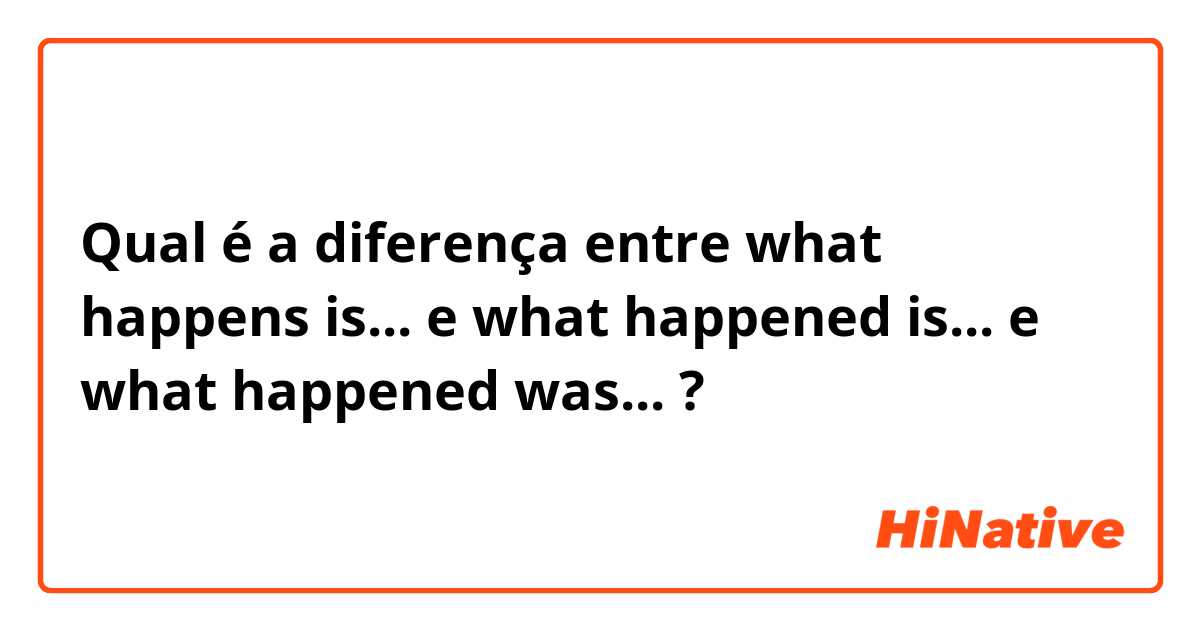 Qual é a diferença entre what happens is... e what happened is... e what happened was... ?