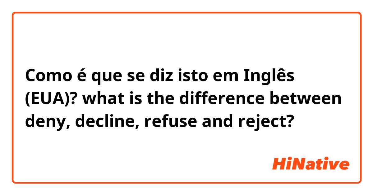 Como é que se diz isto em Inglês (EUA)? what is the difference between deny, decline, refuse and reject?