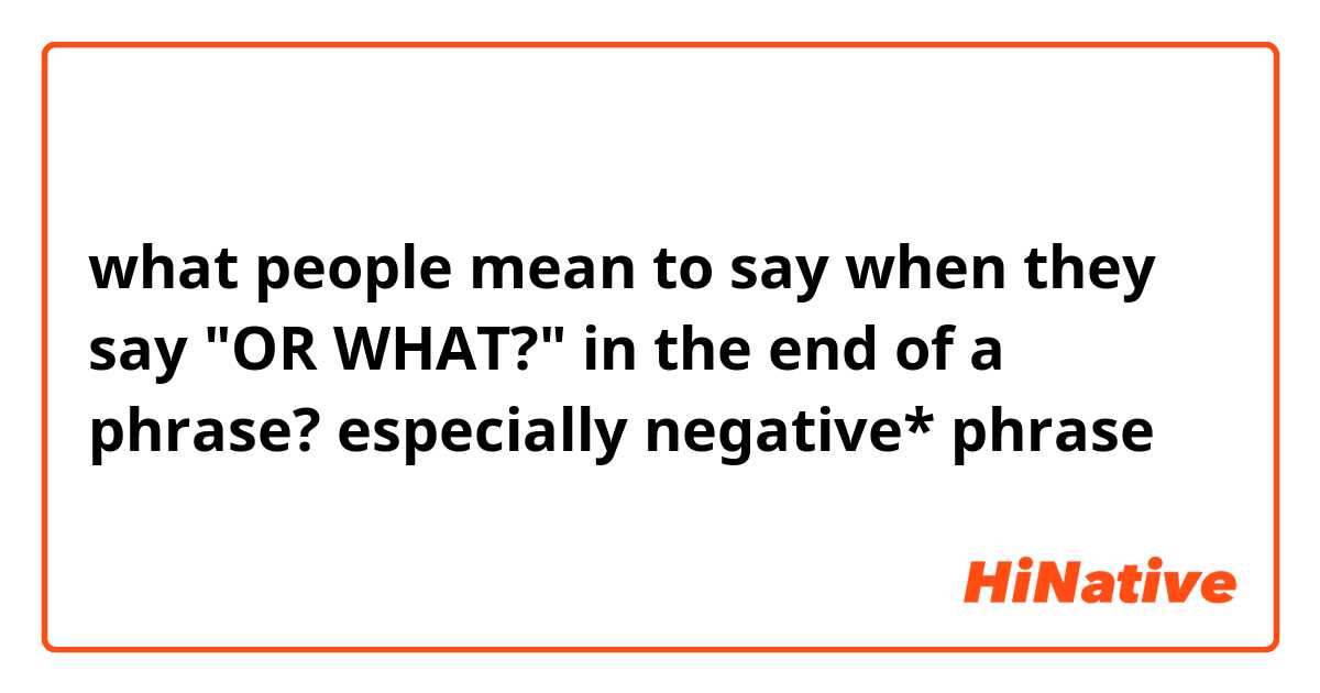 what people mean to say when they say "OR WHAT?" in the end of a phrase?
especially negative* phrase 